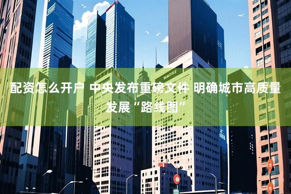 配资怎么开户 中央发布重磅文件 明确城市高质量发展“路线图”