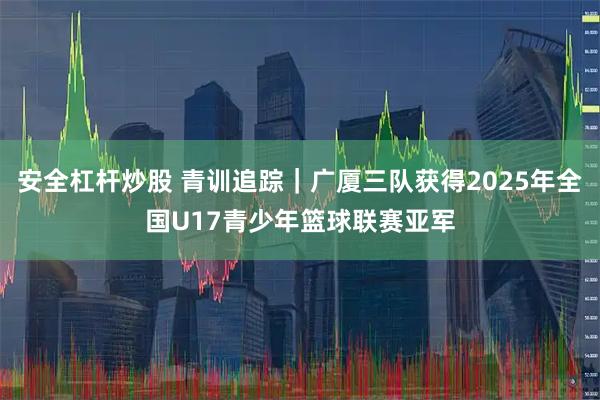 安全杠杆炒股 青训追踪｜广厦三队获得2025年全国U17青少年篮球联赛亚军