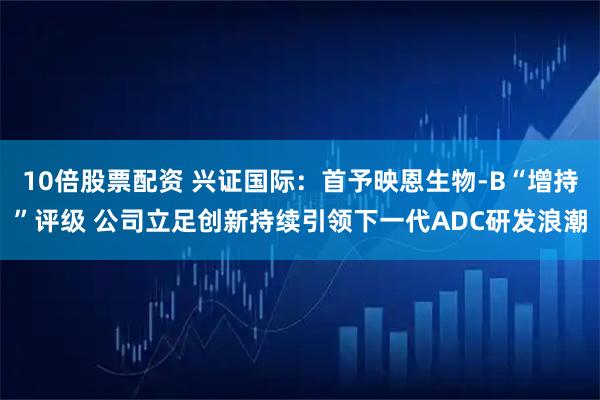 10倍股票配资 兴证国际：首予映恩生物-B“增持”评级 公司立足创新持续引领下一代ADC研发浪潮