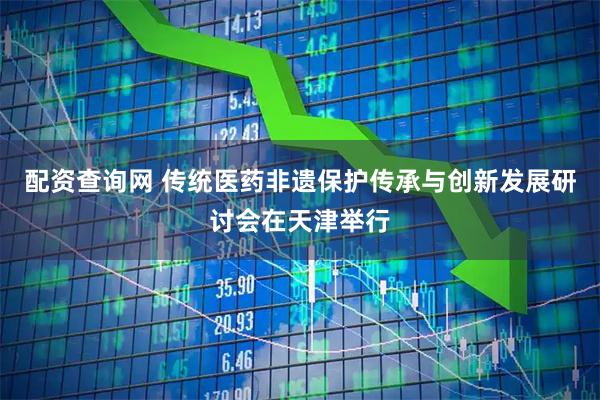 配资查询网 传统医药非遗保护传承与创新发展研讨会在天津举行