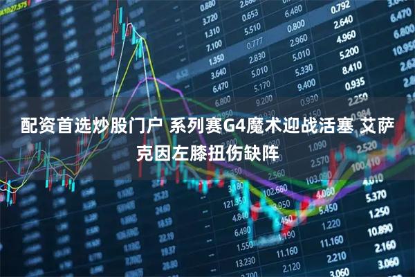 配资首选炒股门户 系列赛G4魔术迎战活塞 艾萨克因左膝扭伤缺阵