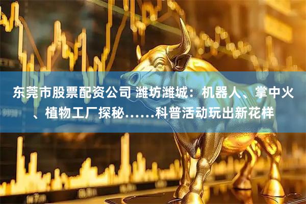 东莞市股票配资公司 潍坊潍城：机器人、掌中火、植物工厂探秘……科普活动玩出新花样