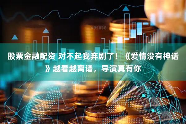 股票金融配资 对不起我弃剧了！《爱情没有神话》越看越离谱，导演真有你