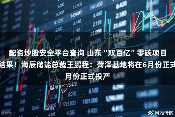 配资炒股安全平台查询 山东“双百亿”零碳项目开花结果！海辰储能总裁王鹏程：菏泽基地将在6月份正式投产