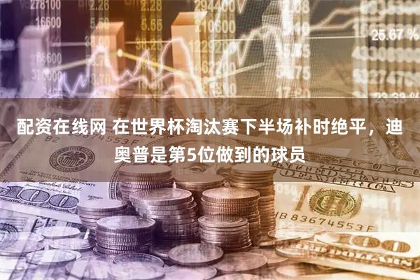 配资在线网 在世界杯淘汰赛下半场补时绝平，迪奥普是第5位做到的球员