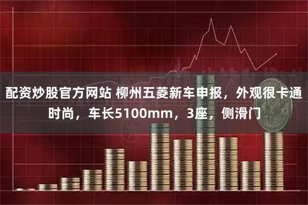 配资炒股官方网站 柳州五菱新车申报，外观很卡通时尚，车长5100mm，3座，侧滑门