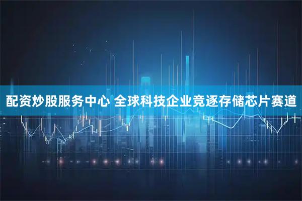 配资炒股服务中心 全球科技企业竞逐存储芯片赛道