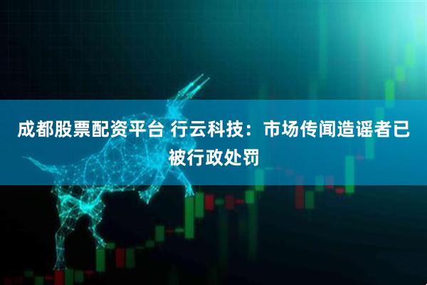 成都股票配资平台 行云科技：市场传闻造谣者已被行政处罚