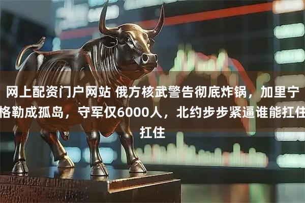 网上配资门户网站 俄方核武警告彻底炸锅，加里宁格勒成孤岛，守军仅6000人，北约步步紧逼谁能扛住