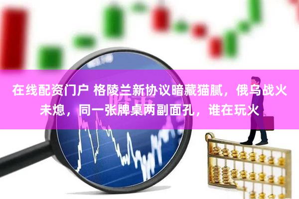 在线配资门户 格陵兰新协议暗藏猫腻，俄乌战火未熄，同一张牌桌两副面孔，谁在玩火