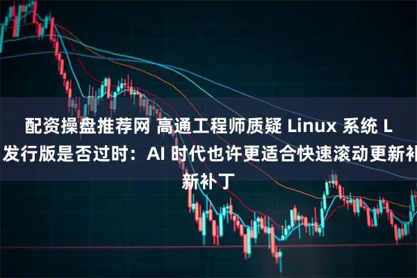 配资操盘推荐网 高通工程师质疑 Linux 系统 LTS 发行版是否过时：AI 时代也许更适合快速滚动更新补丁